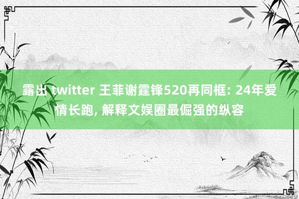露出 twitter 王菲谢霆锋520再同框: 24年爱情长跑, 解释文娱圈最倔强的纵容