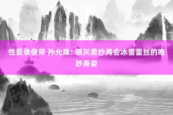 性爱录像带 孙允珠: 银灰柔纱再会冰雪蕾丝的唯妙身姿