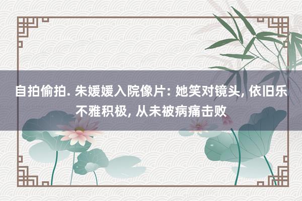自拍偷拍. 朱媛媛入院像片: 她笑对镜头, 依旧乐不雅积极, 从未被病痛击败