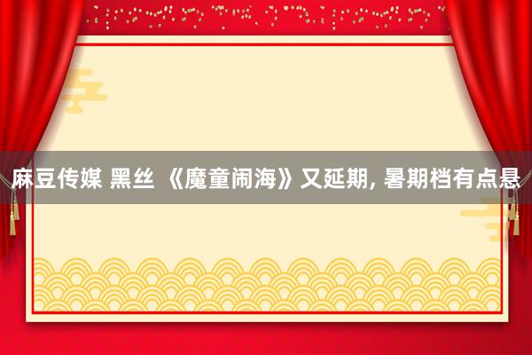 麻豆传媒 黑丝 《魔童闹海》又延期, 暑期档有点悬