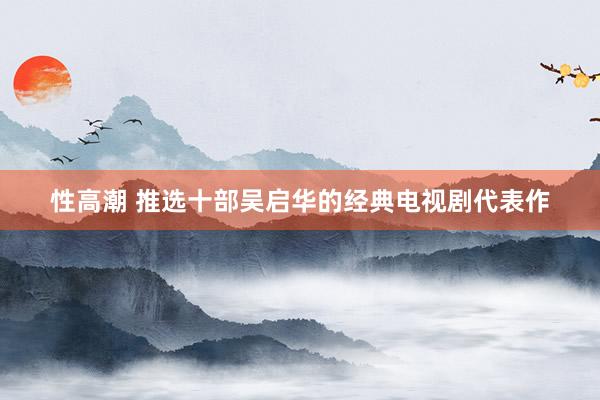 性高潮 推选十部吴启华的经典电视剧代表作