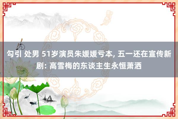 勾引 处男 51岁演员朱媛媛亏本, 五一还在宣传新剧: 高雪梅的东谈主生永恒萧洒