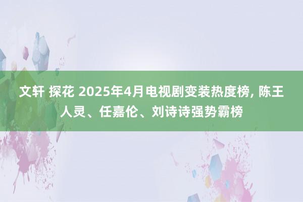 文轩 探花 2025年4月电视剧变装热度榜, 陈王人灵、任嘉伦、刘诗诗强势霸榜