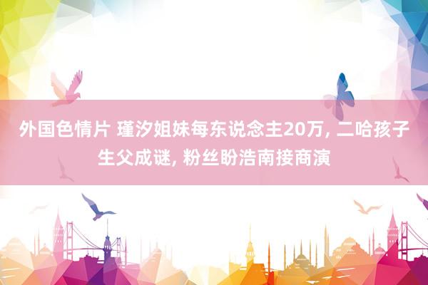 外国色情片 瑾汐姐妹每东说念主20万, 二哈孩子生父成谜, 粉丝盼浩南接商演