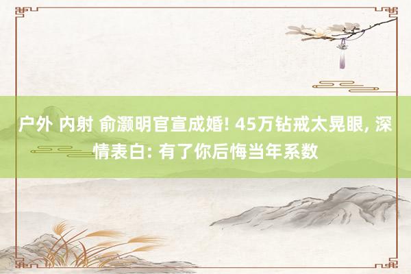 户外 内射 俞灏明官宣成婚! 45万钻戒太晃眼, 深情表白: 有了你后悔当年系数