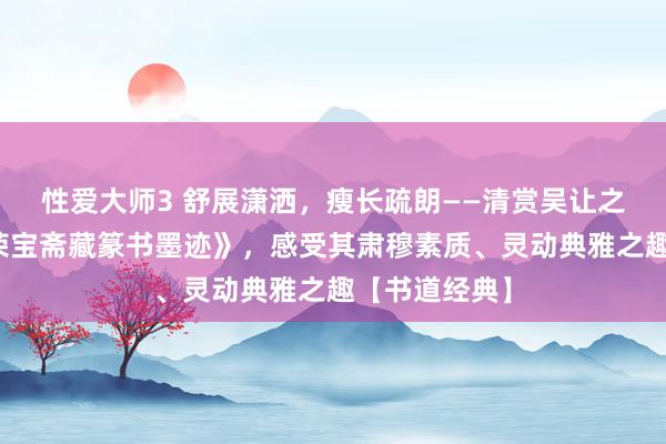 性爱大师3 舒展潇洒，瘦长疏朗——清赏吴让之经典书道《荣宝斋藏篆书墨迹》，感受其肃穆素质、灵动典雅之趣【书道经典】