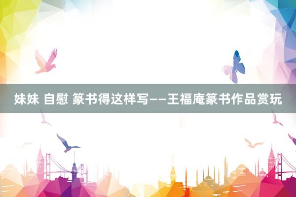 妹妹 自慰 篆书得这样写——王福庵篆书作品赏玩