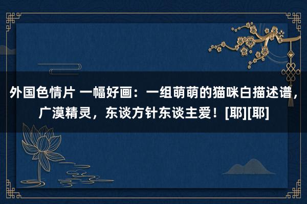 外国色情片 一幅好画：一组萌萌的猫咪白描述谱，广漠精灵，东谈方针东谈主爱！[耶][耶]