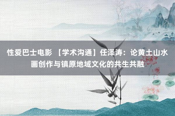 性爱巴士电影 【学术沟通】任泽涛：论黄土山水画创作与镇原地域文化的共生共融
