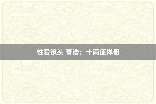 性爱镜头 董诰：十雨征祥册