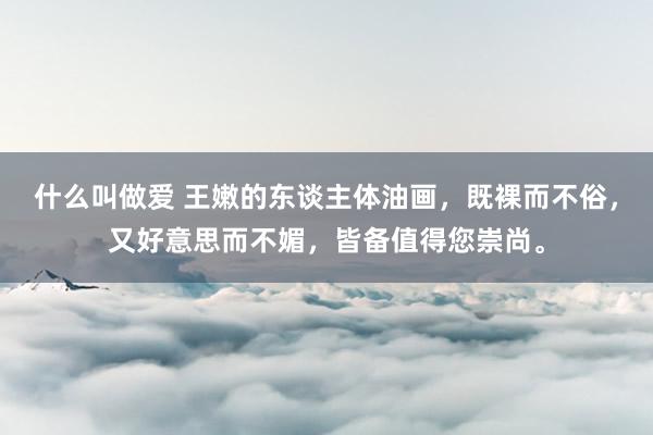 什么叫做爱 王嫩的东谈主体油画，既裸而不俗，又好意思而不媚，皆备值得您崇尚。