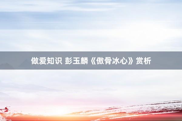 做爱知识 彭玉麟《傲骨冰心》赏析