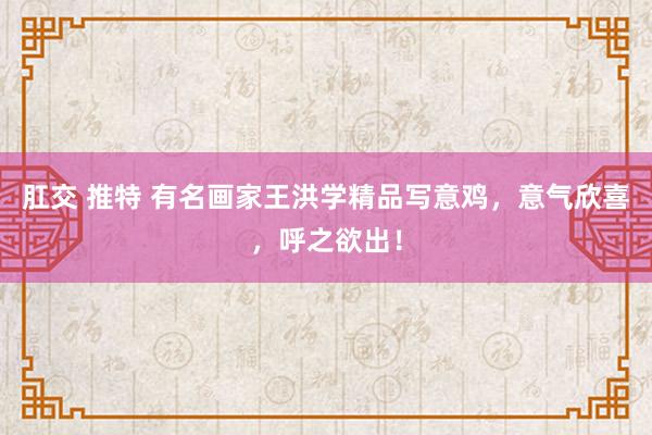 肛交 推特 有名画家王洪学精品写意鸡，意气欣喜，呼之欲出！