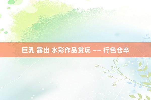 巨乳 露出 水彩作品赏玩 —— 行色仓卒