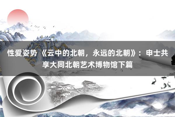 性爱姿势 《云中的北朝，永远的北朝》：申士共享大同北朝艺术博物馆下篇
