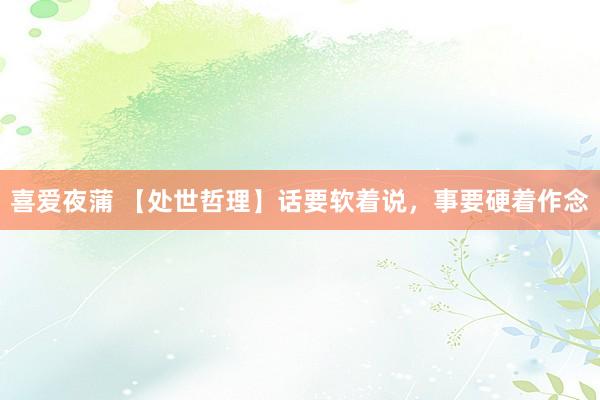 喜爱夜蒲 【处世哲理】话要软着说，事要硬着作念