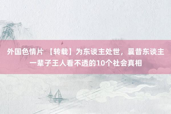 外国色情片 【转载】为东谈主处世,曩昔东谈主一辈子王人看不透的10个社会真相