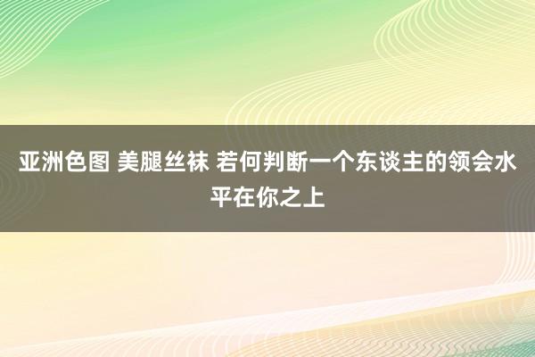 亚洲色图 美腿丝袜 若何判断一个东谈主的领会水平在你之上