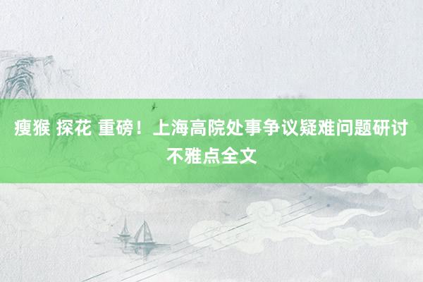 瘦猴 探花 重磅！上海高院处事争议疑难问题研讨不雅点全文