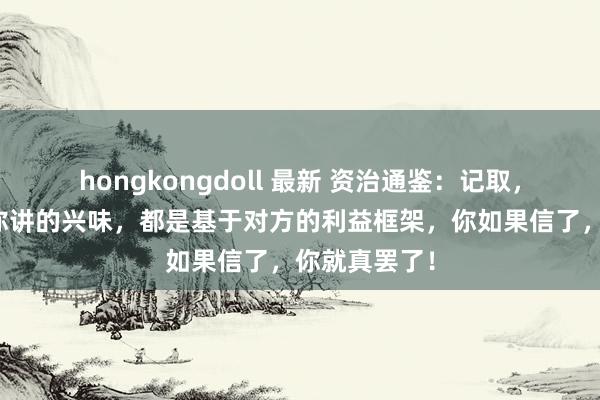 hongkongdoll 最新 资治通鉴：记取，别东谈主给你讲的兴味，都是基于对方的利益框架，你如果信了，你就真罢了！