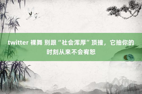 twitter 裸舞 别跟“社会浑厚”顶撞，它抽你的时刻从来不会宥恕