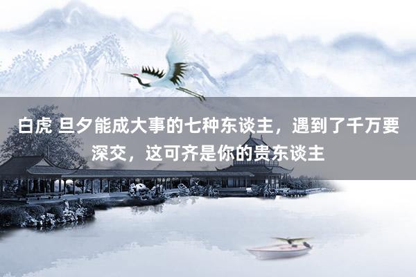 白虎 旦夕能成大事的七种东谈主，遇到了千万要深交，这可齐是你的贵东谈主
