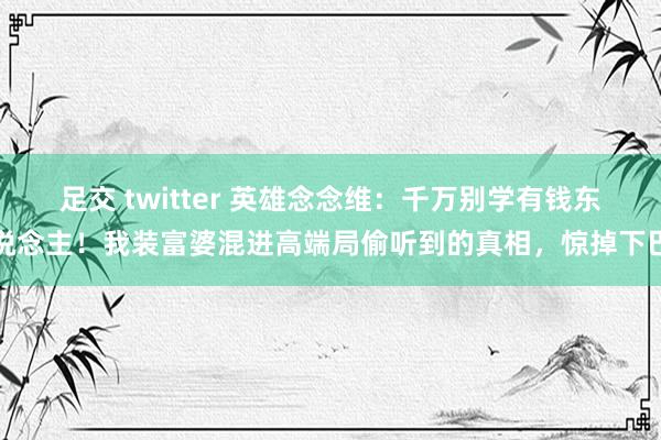 足交 twitter 英雄念念维：千万别学有钱东说念主！我装富婆混进高端局偷听到的真相，惊掉下巴