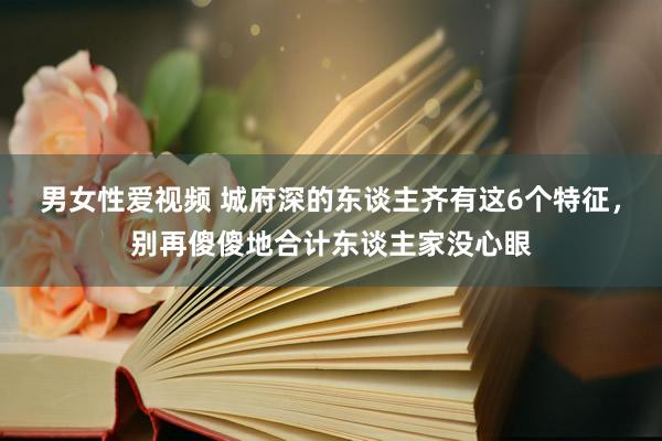 男女性爱视频 城府深的东谈主齐有这6个特征，别再傻傻地合计东谈主家没心眼