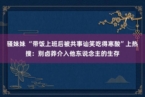 骚妹妹 “带饭上班后被共事讪笑吃得寒酸”上热搜：别卤莽介入他东说念主的生存