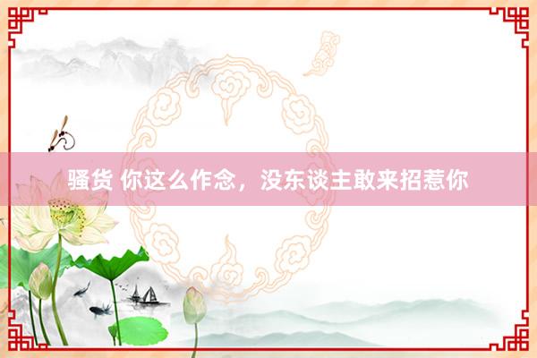 骚货 你这么作念,没东谈主敢来招惹你