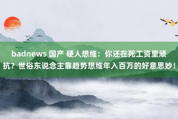 badnews 国产 硬人想维：你还在死工资里顽抗？世俗东说念主靠趋势想维年入百万的好意思妙！