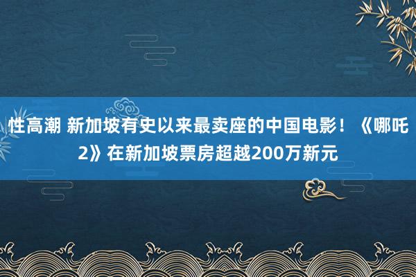 性高潮 新加坡有史以来最卖座的中国电影！《哪吒2》在新加坡票房超越200万新元