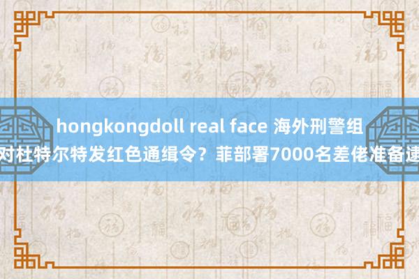 hongkongdoll real face 海外刑警组织对杜特尔特发红色通缉令？菲部署7000名差佬准备逮捕