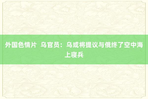 外国色情片  乌官员：乌或将提议与俄终了空中海上寝兵