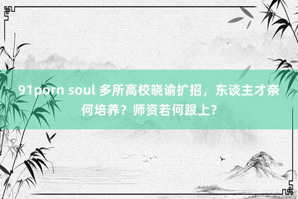 91porn soul 多所高校晓谕扩招，东谈主才奈何培养？师资若何跟上？